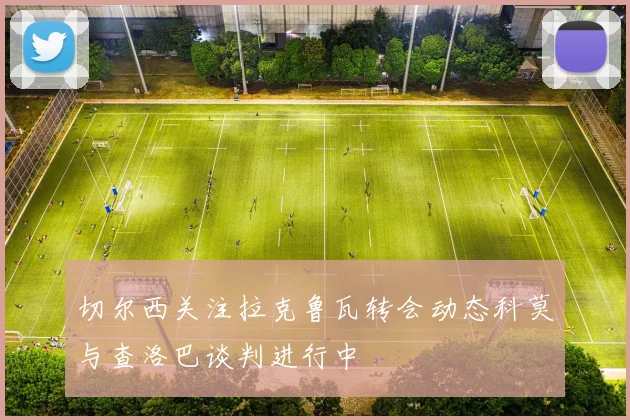 切尔西关注拉克鲁瓦转会动态科莫与查洛巴谈判进行中