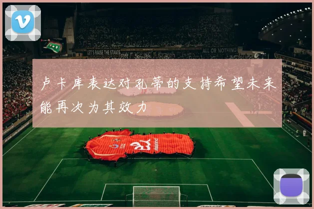 卢卡库表达对孔蒂的支持希望未来能再次为其效力