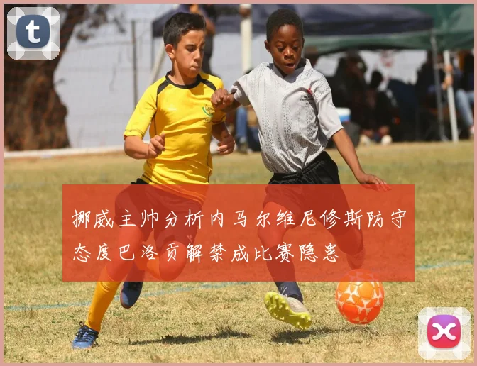 挪威主帅分析内马尔维尼修斯防守态度巴洛贡解禁成比赛隐患