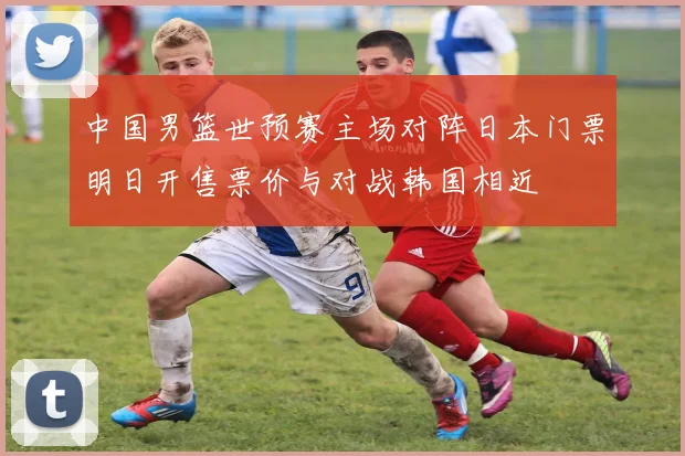 中国男篮世预赛主场对阵日本门票明日开售票价与对战韩国相近