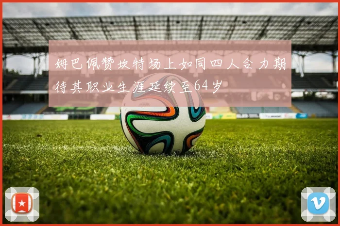 姆巴佩赞坎特场上如同四人合力期待其职业生涯延续至64岁