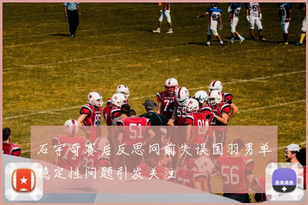 石宇奇赛后反思网前失误国羽男单稳定性问题引发关注