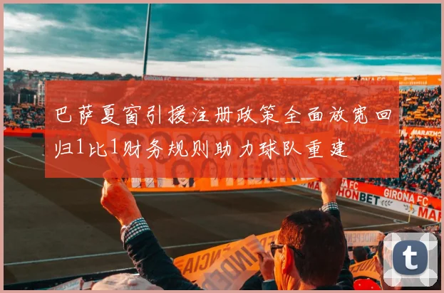 巴萨夏窗引援注册政策全面放宽回归1比1财务规则助力球队重建