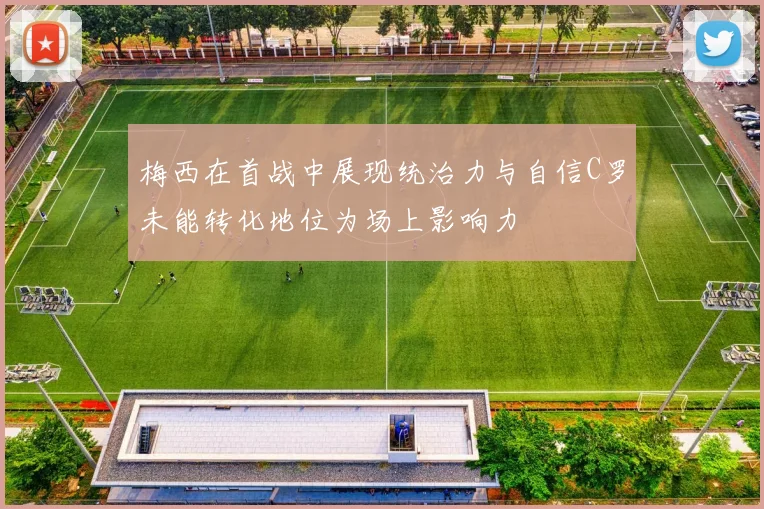 梅西在首战中展现统治力与自信C罗未能转化地位为场上影响力