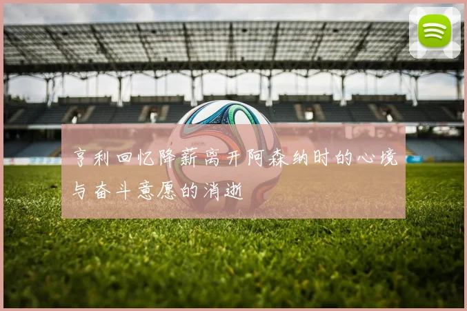 亨利回忆降薪离开阿森纳时的心境与奋斗意愿的消逝