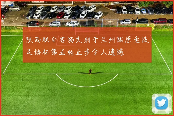 陕西联合客场失利于兰州陇原竞技足协杯第五轮止步令人遗憾