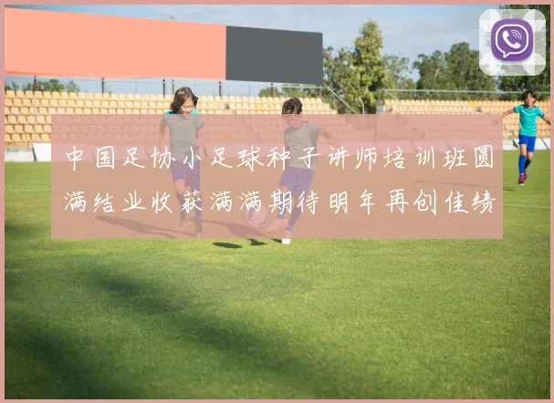 中国足协小足球种子讲师培训班圆满结业收获满满期待明年再创佳绩