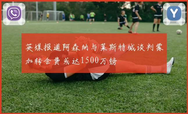 英媒报道阿森纳与莱斯特城谈判蒙加转会费或达1500万镑