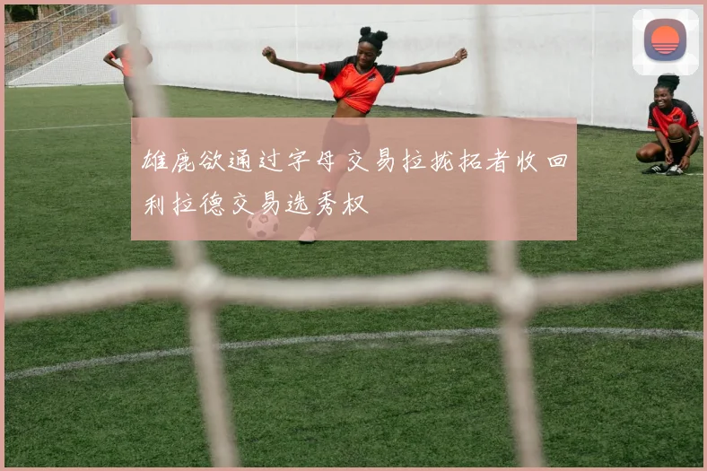 雄鹿欲通过字母交易拉拢拓者收回利拉德交易选秀权