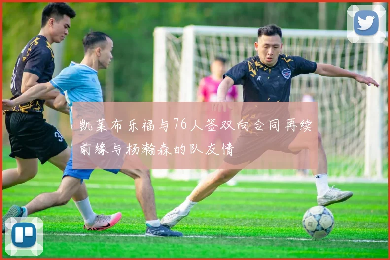 凯莱布乐福与76人签双向合同再续前缘与杨瀚森的队友情