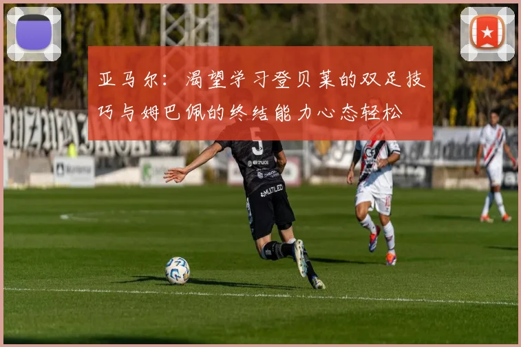 亚马尔：渴望学习登贝莱的双足技巧与姆巴佩的终结能力心态轻松