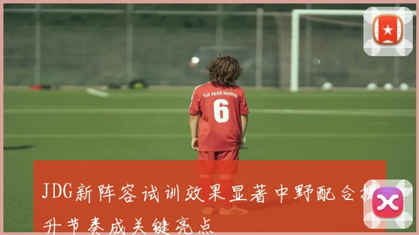 JDG新阵容试训效果显著中野配合提升节奏成关键亮点