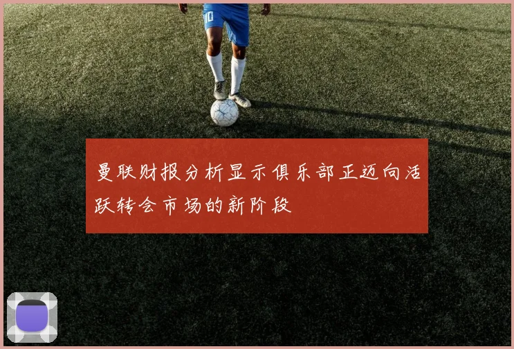 曼联财报分析显示俱乐部正迈向活跃转会市场的新阶段