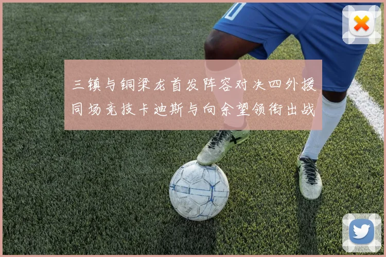 三镇与铜梁龙首发阵容对决四外援同场竞技卡迪斯与向余望领衔出战