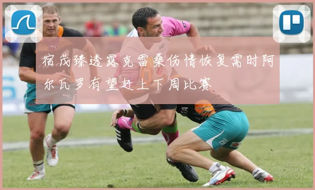 宿茂臻透露克雷桑伤情恢复需时阿尔瓦罗有望赶上下周比赛