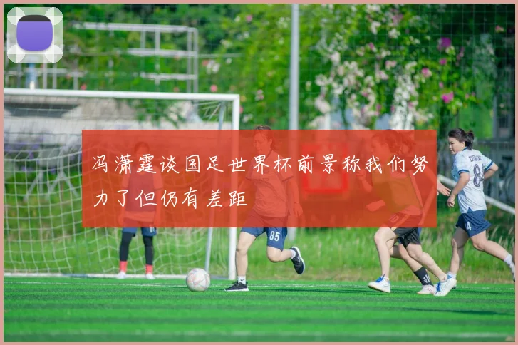 冯潇霆谈国足世界杯前景称我们努力了但仍有差距