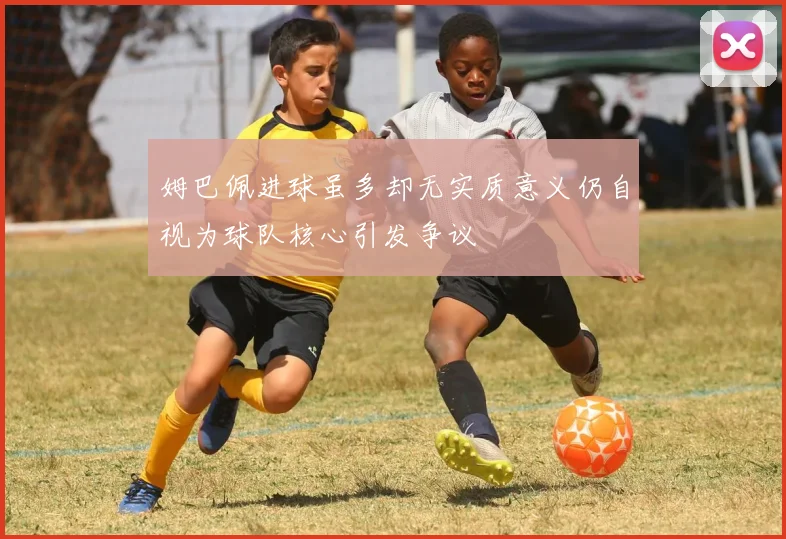 姆巴佩进球虽多却无实质意义仍自视为球队核心引发争议