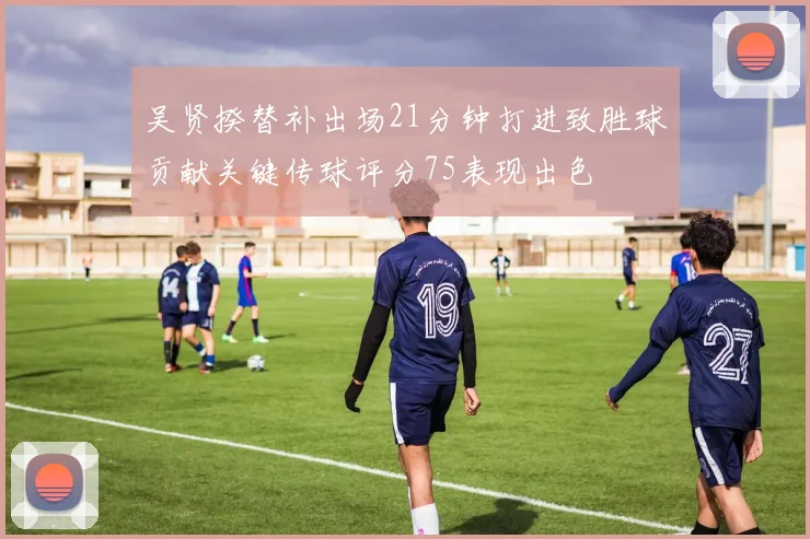 吴贤揆替补出场21分钟打进致胜球贡献关键传球评分75表现出色