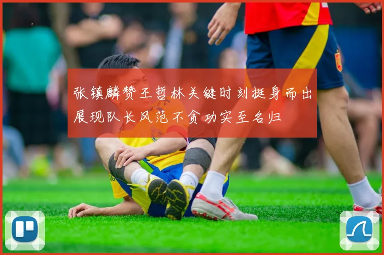 张镇麟赞王哲林关键时刻挺身而出展现队长风范不贪功实至名归
