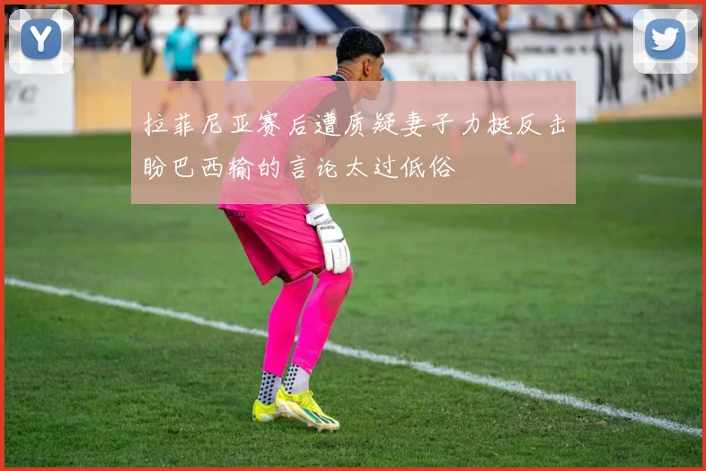 拉菲尼亚赛后遭质疑妻子力挺反击盼巴西输的言论太过低俗